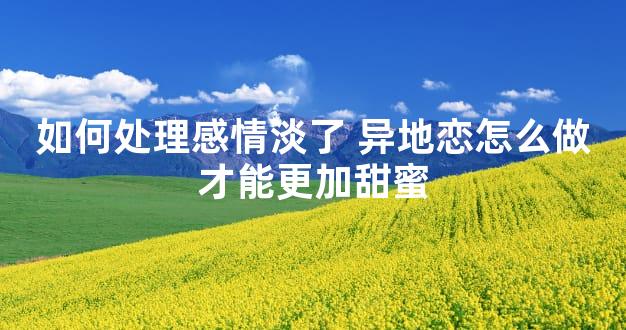 如何处理感情淡了 异地恋怎么做才能更加甜蜜